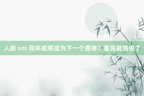 人妖 sm 异环或将成为下一个原神？看完就领悟了