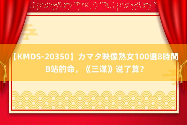 【KMDS-20350】カマタ映像熟女100選8時間 B站的命，《三谋》说了算？