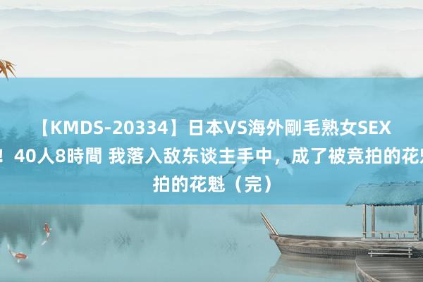 【KMDS-20334】日本VS海外剛毛熟女SEX対決！！40人8時間 我落入敌东谈主手中，成了被竞拍的花魁（完）