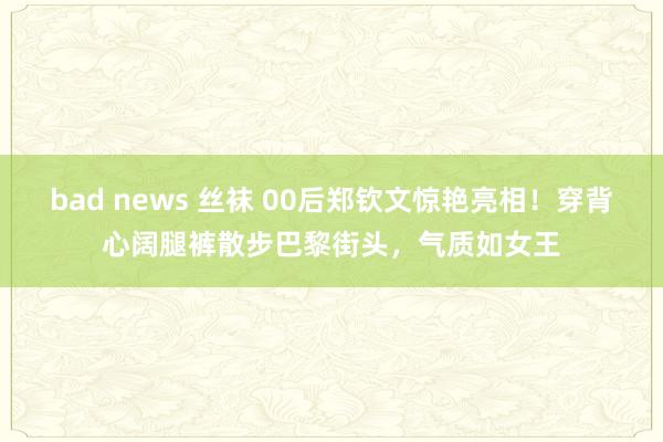 bad news 丝袜 00后郑钦文惊艳亮相！穿背心阔腿裤散步巴黎街头，气质如女王