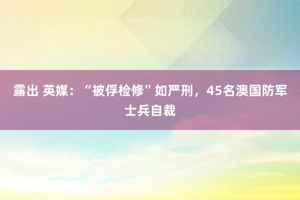 露出 英媒：“被俘检修”如严刑，45名澳国防军士兵自裁