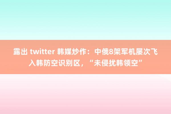 露出 twitter 韩媒炒作：中俄8架军机屡次飞入韩防空识别区，“未侵扰韩领空”