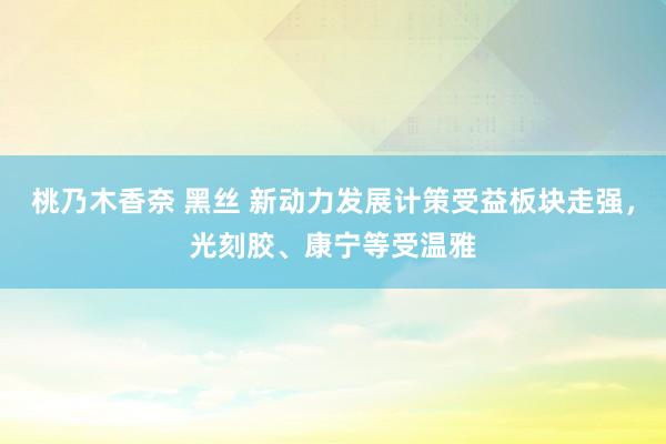 桃乃木香奈 黑丝 新动力发展计策受益板块走强，光刻胶、康宁等受温雅