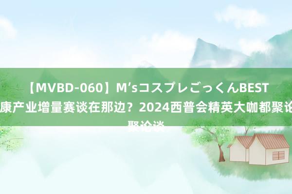 【MVBD-060】M’sコスプレごっくんBEST 健康产业增量赛谈在那边？2024西普会精英大咖都聚论谈