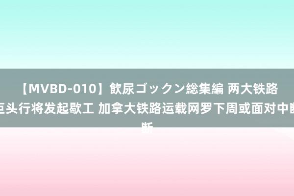 【MVBD-010】飲尿ゴックン総集編 两大铁路巨头行将发起歇工 加拿大铁路运载网罗下周或面对中断