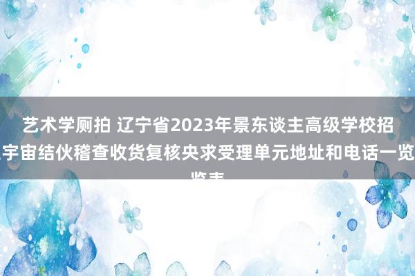 艺术学厕拍 辽宁省2023年景东谈主高级学校招生宇宙结伙稽查收货复核央求受理单元地址和电话一览表