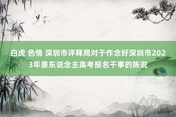 白虎 色情 深圳市评释局对于作念好深圳市2023年景东说念主高考报名干事的陈说