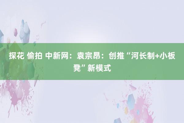 探花 偷拍 中新网：袁宗昂：创推“河长制+小板凳”新模式