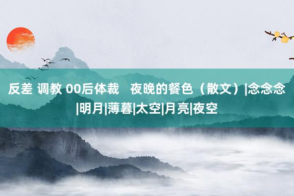 反差 调教 00后体裁   夜晚的餐色（散文）|念念念|明月|薄暮|太空|月亮|夜空