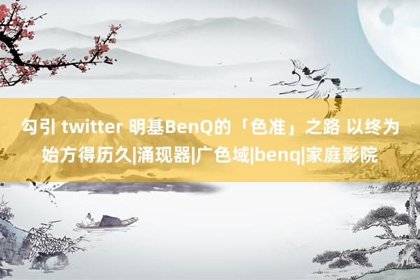 勾引 twitter 明基BenQ的「色准」之路 以终为始方得历久|涌现器|广色域|benq|家庭影院