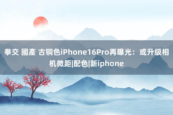 拳交 國產 古铜色iPhone16Pro再曝光：或升级相机微距|配色|新iphone