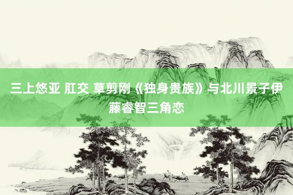 三上悠亚 肛交 草剪刚《独身贵族》与北川景子伊藤睿智三角恋