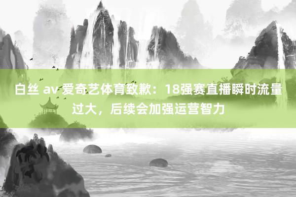 白丝 av 爱奇艺体育致歉：18强赛直播瞬时流量过大，后续会加强运营智力