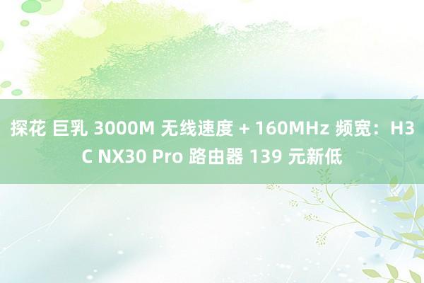 探花 巨乳 3000M 无线速度 + 160MHz 频宽：H3C NX30 Pro 路由器 139 元新低