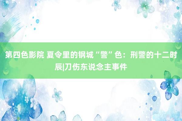 第四色影院 夏令里的钢城“警”色：刑警的十二时辰|刀伤东说念主事件