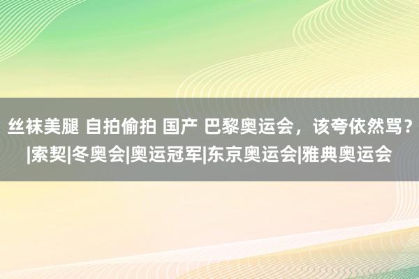 丝袜美腿 自拍偷拍 国产 巴黎奥运会，该夸依然骂？|索契|冬奥会|奥运冠军|东京奥运会|雅典奥运会