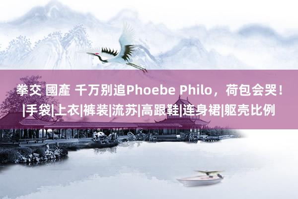 拳交 國產 千万别追Phoebe Philo，荷包会哭！|手袋|上衣|裤装|流苏|高跟鞋|连身裙|躯壳比例