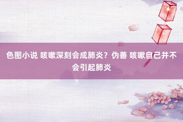 色图小说 咳嗽深刻会成肺炎？伪善 咳嗽自己并不会引起肺炎