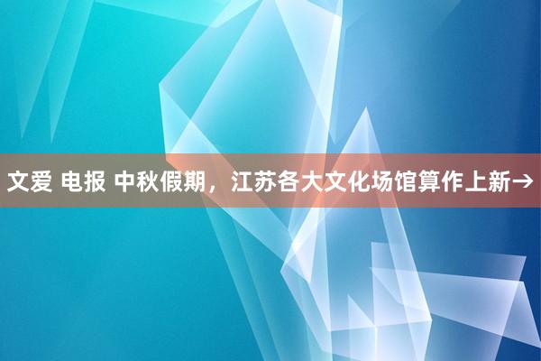 文爱 电报 中秋假期，江苏各大文化场馆算作上新→