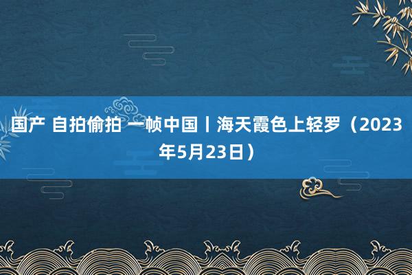 国产 自拍偷拍 一帧中国丨海天霞色上轻罗（2023年5月23日）