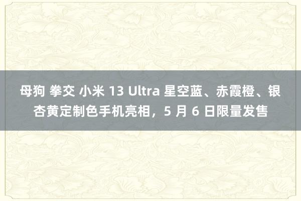 母狗 拳交 小米 13 Ultra 星空蓝、赤霞橙、银杏黄定制色手机亮相，5 月 6 日限量发售