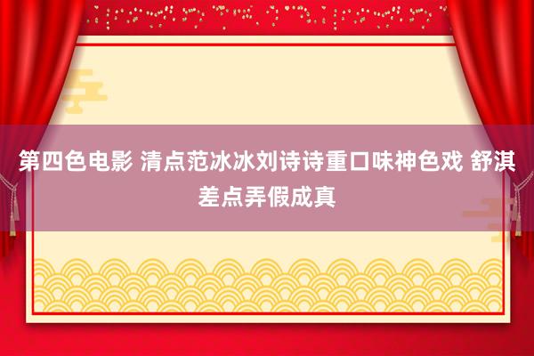 第四色电影 清点范冰冰刘诗诗重口味神色戏 舒淇差点弄假成真