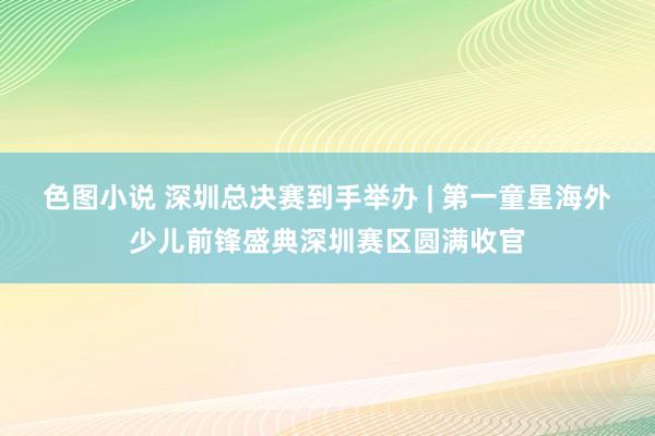 色图小说 深圳总决赛到手举办 | 第一童星海外少儿前锋盛典深圳赛区圆满收官