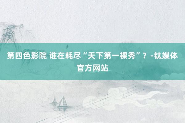 第四色影院 谁在耗尽“天下第一裸秀”？-钛媒体官方网站