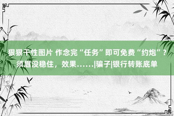 狠狠干性图片 作念完“任务”即可免费“约炮”？须眉没稳住，效果……|骗子|银行转账底单