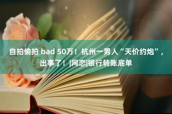 自拍偷拍 bad 50万！杭州一男人“天价约炮”，出事了！|网恋|银行转账底单