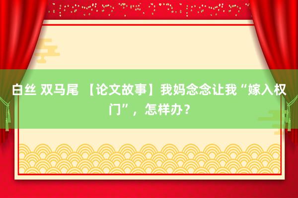 白丝 双马尾 【论文故事】我妈念念让我“嫁入权门”，怎样办？