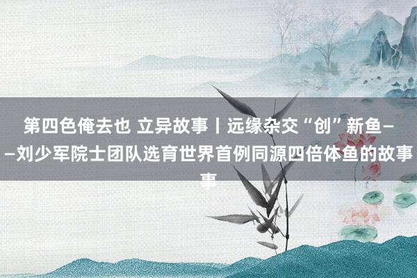 第四色俺去也 立异故事丨远缘杂交“创”新鱼——刘少军院士团队选育世界首例同源四倍体鱼的故事