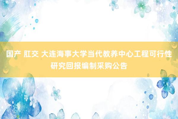 国产 肛交 大连海事大学当代教养中心工程可行性研究回报编制采购公告