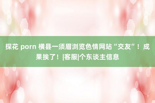 探花 porn 横县一须眉浏览色情网站“交友”！成果挨了！|客服|个东谈主信息