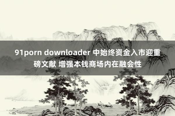 91porn downloader 中始终资金入市迎重磅文献 增强本钱商场内在融会性