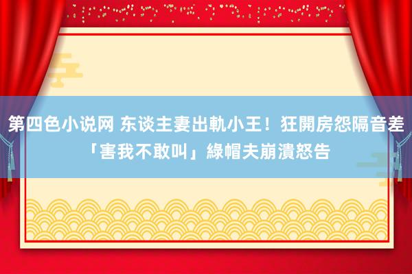 第四色小说网 东谈主妻出軌小王！狂開房怨隔音差「害我不敢叫」　綠帽夫崩潰怒告