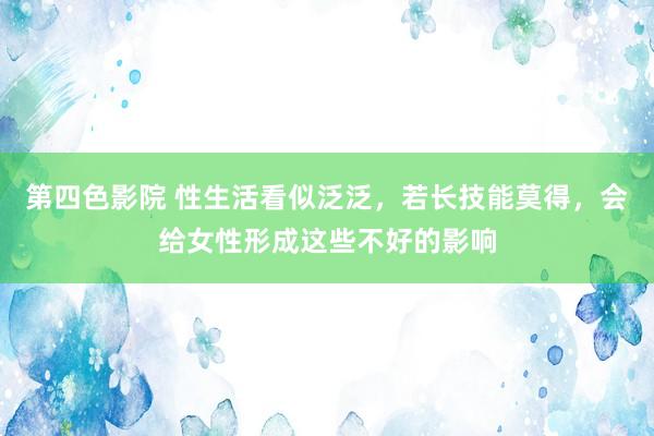 第四色影院 性生活看似泛泛，若长技能莫得，会给女性形成这些不好的影响