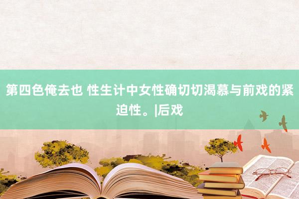 第四色俺去也 性生计中女性确切切渴慕与前戏的紧迫性。|后戏