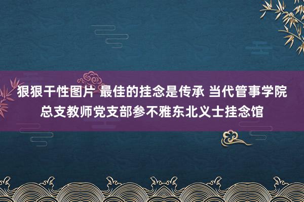 狠狠干性图片 最佳的挂念是传承 当代管事学院总支教师党支部参不雅东北义士挂念馆