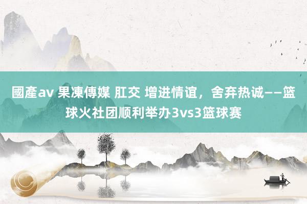 國產av 果凍傳媒 肛交 增进情谊，舍弃热诚——篮球火社团顺利举办3vs3篮球赛