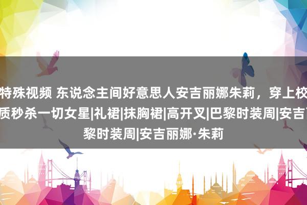 特殊视频 东说念主间好意思人安吉丽娜朱莉，穿上校服的她气质秒杀一切女星|礼裙|抹胸裙|高开叉|巴黎时装周|安吉丽娜·朱莉